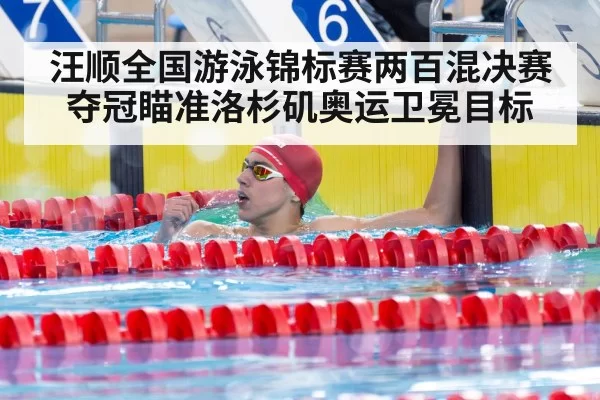 汪顺全国游泳锦标赛两百混决赛夺冠瞄准洛杉矶奥运卫冕目标